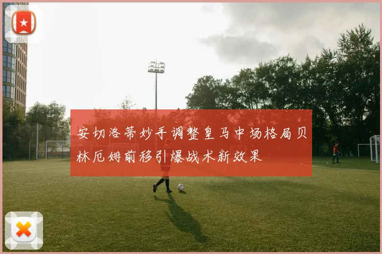 安切洛蒂妙手调整皇马中场格局贝林厄姆前移引爆战术新效果