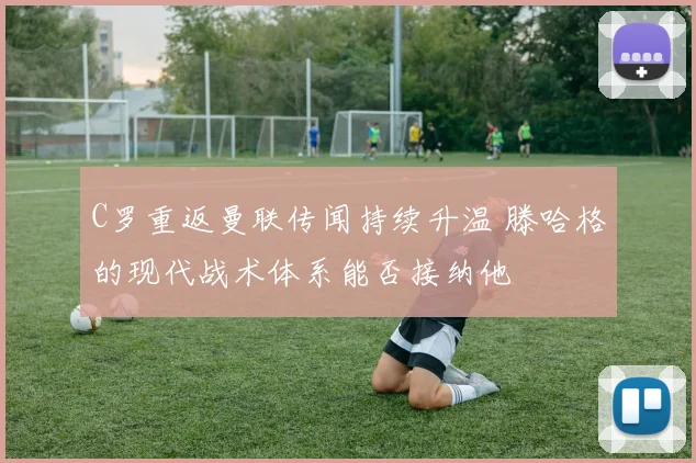 C罗重返曼联传闻持续升温 滕哈格的现代战术体系能否接纳他