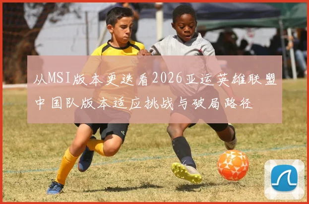 从MSI版本更迭看2026亚运英雄联盟中国队版本适应挑战与破局路径