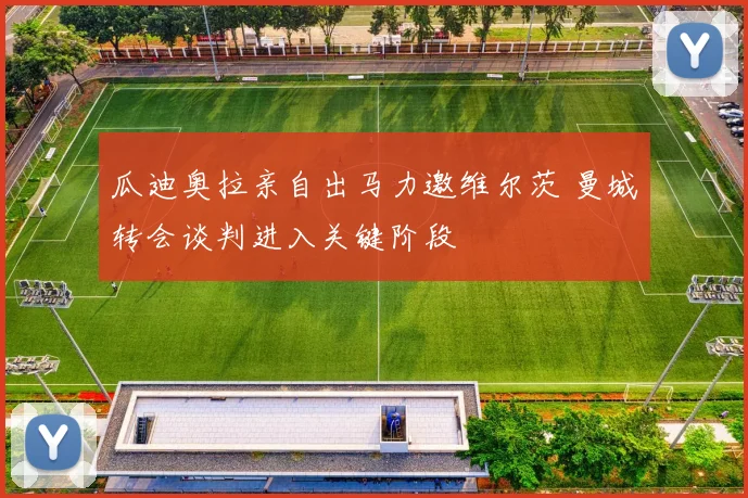 瓜迪奥拉亲自出马力邀维尔茨 曼城转会谈判进入关键阶段