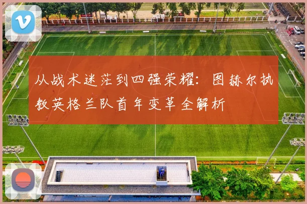 从战术迷茫到四强荣耀：图赫尔执教英格兰队首年变革全解析