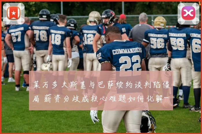 莱万多夫斯基与巴萨续约谈判陷僵局 薪资分歧成核心难题如何化解