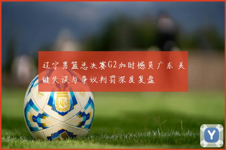 辽宁男篮总决赛G2加时憾负广东 关键失误与争议判罚深度复盘