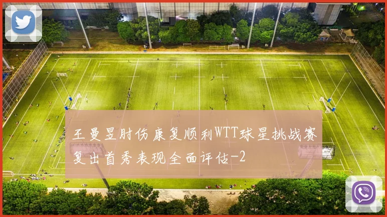 王曼昱肘伤康复顺利WTT球星挑战赛复出首秀表现全面评估