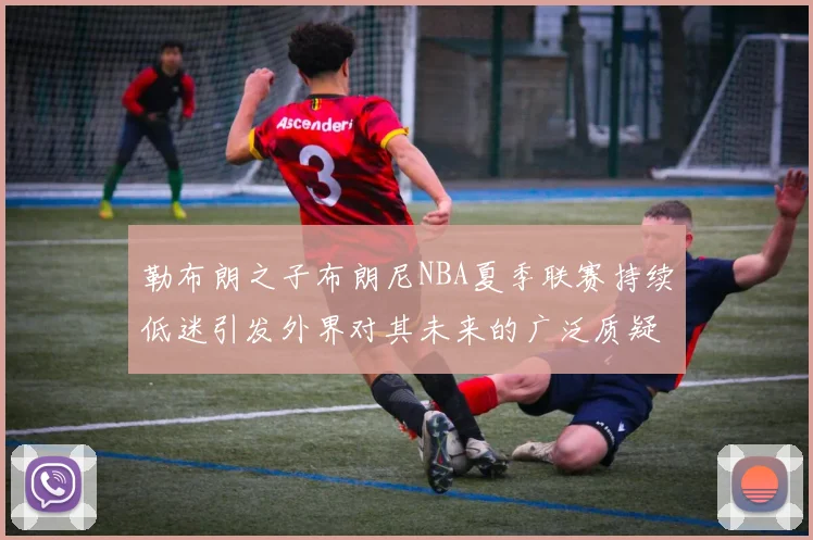 勒布朗之子布朗尼NBA夏季联赛持续低迷引发外界对其未来的广泛质疑