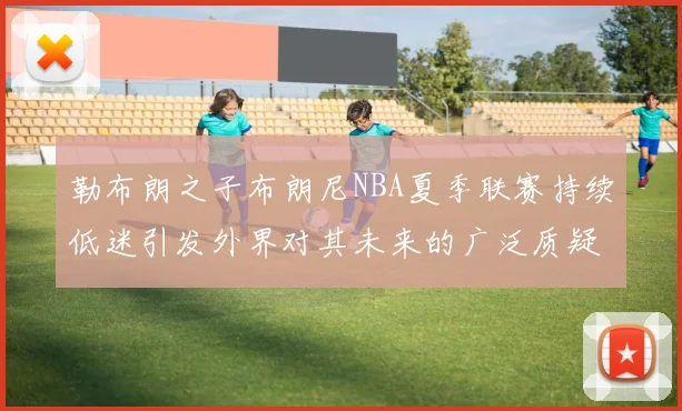 勒布朗之子布朗尼NBA夏季联赛持续低迷引发外界对其未来的广泛质疑