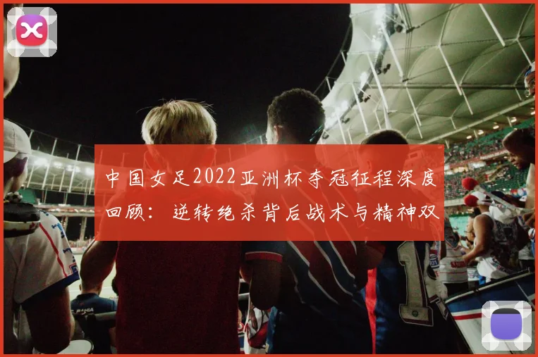中国女足2022亚洲杯夺冠征程深度回顾：逆转绝杀背后战术与精神双重奏