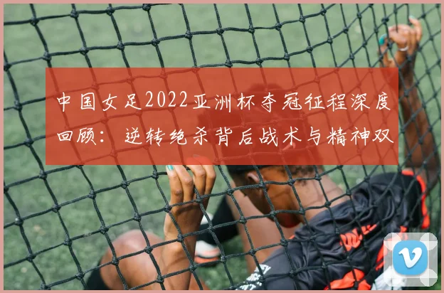 中国女足2022亚洲杯夺冠征程深度回顾：逆转绝杀背后战术与精神双重奏