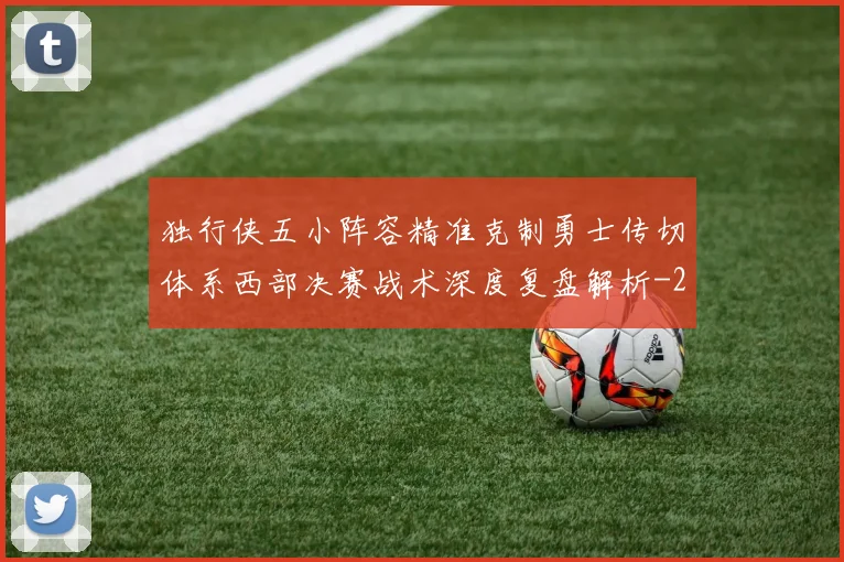 独行侠五小阵容精准克制勇士传切体系西部决赛战术深度复盘解析