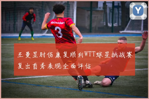 王曼昱肘伤康复顺利WTT球星挑战赛复出首秀表现全面评估