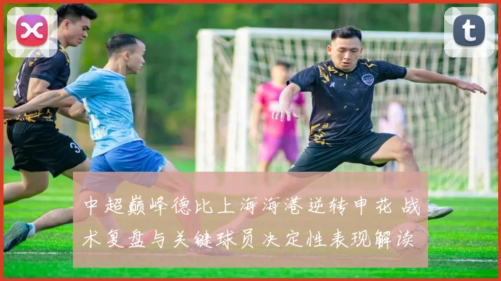中超巅峰德比上海海港逆转申花 战术复盘与关键球员决定性表现解读