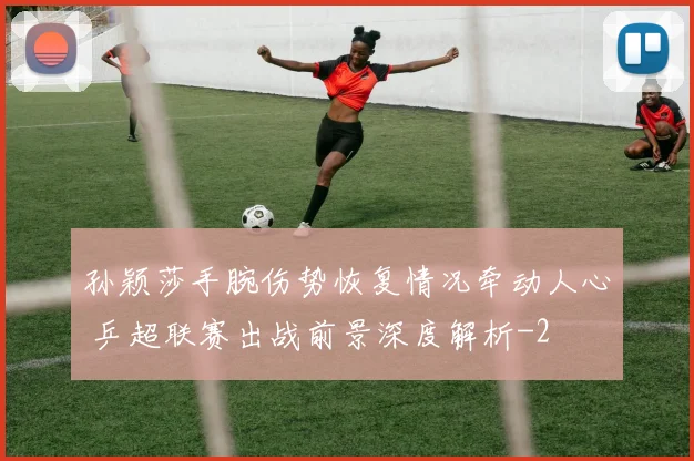 孙颖莎手腕伤势恢复情况牵动人心 乒超联赛出战前景深度解析