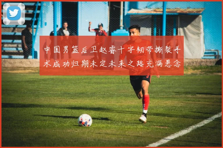 中国男篮后卫赵睿十字韧带撕裂手术成功归期未定未来之路充满悬念