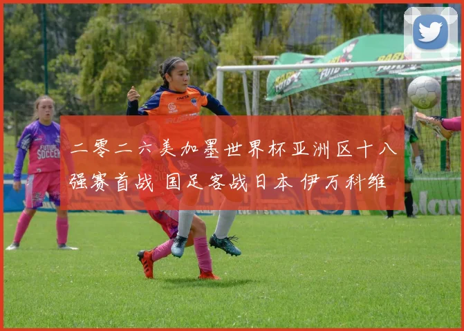 二零二六美加墨世界杯亚洲区十八强赛首战 国足客战日本 伊万科维奇或变阵五后卫