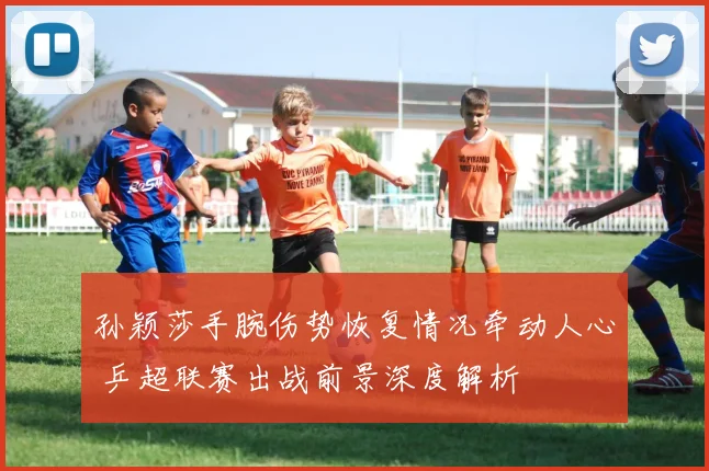 孙颖莎手腕伤势恢复情况牵动人心 乒超联赛出战前景深度解析