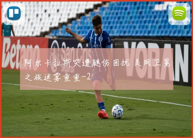 阿尔卡拉斯突遭腿伤困扰 美网卫冕之旅迷雾重重