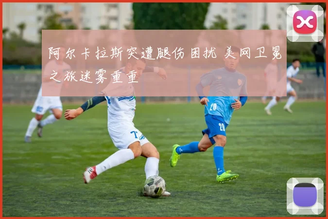 阿尔卡拉斯突遭腿伤困扰 美网卫冕之旅迷雾重重