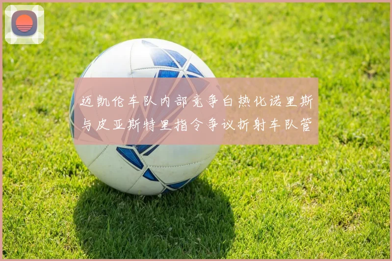 迈凯伦车队内部竞争白热化诺里斯与皮亚斯特里指令争议折射车队管理困境