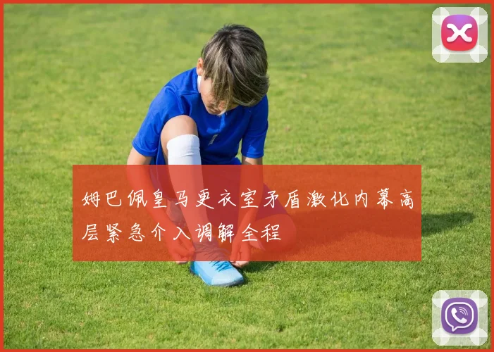 姆巴佩皇马更衣室矛盾激化内幕高层紧急介入调解全程