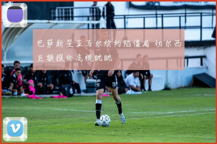 巴萨新星亚马尔续约陷僵局 切尔西巨额报价虎视眈眈