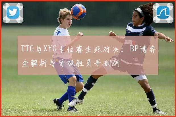 TTG与XYG卡位赛生死对决：BP博弈全解析与晋级胜负手剖析