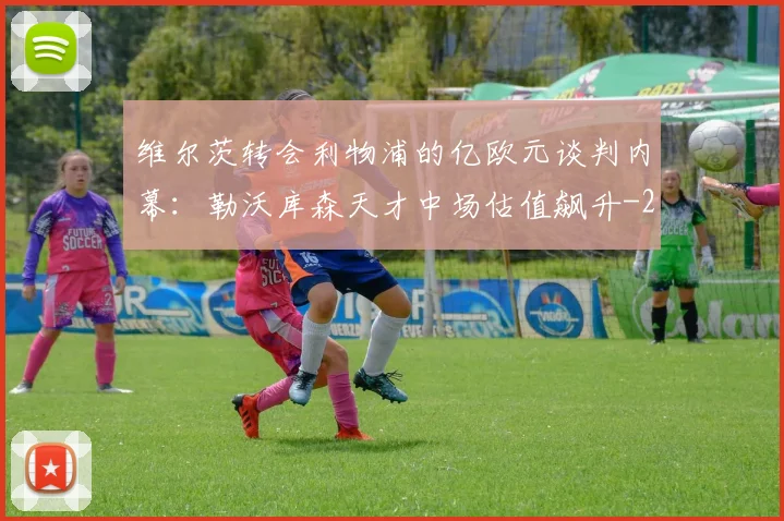 维尔茨转会利物浦的亿欧元谈判内幕：勒沃库森天才中场估值飙升