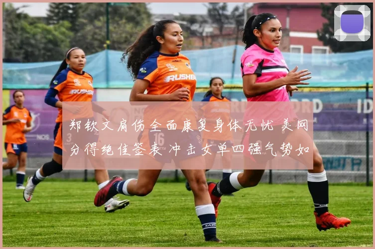 郑钦文肩伤全面康复身体无忧 美网分得绝佳签表 冲击女单四强气势如虹有望改写网球历史再攀新高