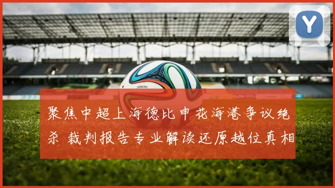 聚焦中超上海德比申花海港争议绝杀 裁判报告专业解读还原越位真相