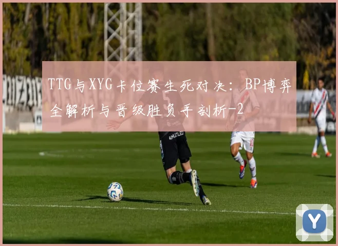 TTG与XYG卡位赛生死对决：BP博弈全解析与晋级胜负手剖析