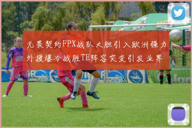 无畏契约FPX战队大胆引入欧洲强力外援爆冷战胜TE阵容突变引发业界巨大争议