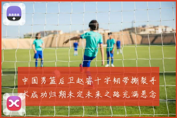 中国男篮后卫赵睿十字韧带撕裂手术成功归期未定未来之路充满悬念