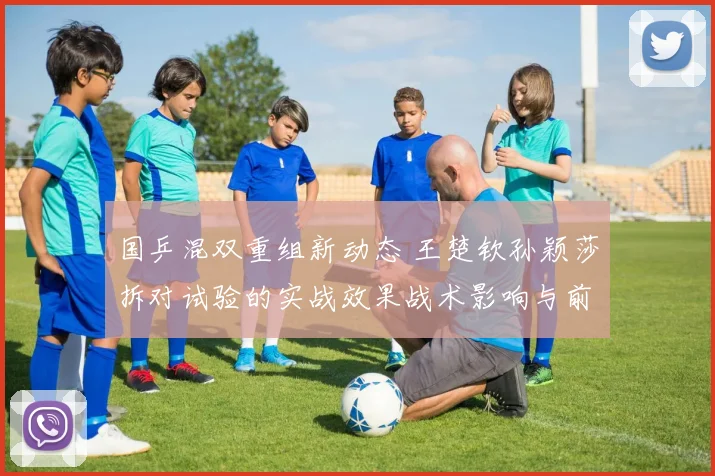 国乒混双重组新动态 王楚钦孙颖莎拆对试验的实战效果战术影响与前景全面分析