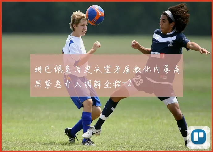 姆巴佩皇马更衣室矛盾激化内幕高层紧急介入调解全程